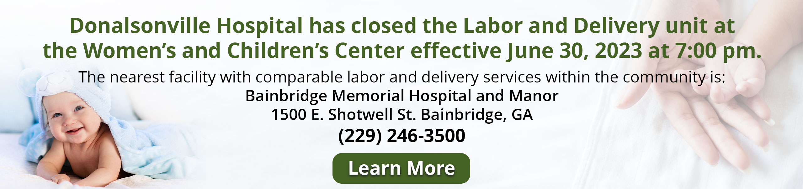 Donalsonville Hospital has CLOSED the Labor and Delivery unit at the Women’s and Children’s Center effective June 30, 2023 at 7:00 pm.

The nearest facility with comparable labor and delivery services within the community is:
Bainbridge Memorial Hospital and Manor
1500 E. Shotwell St. Bainbridge, GA
(229) 246-3500

Learn More by clicking here