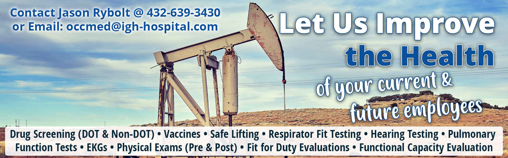 Let Us Improve the Health of your current & future employees

Drug Screening (DOT & Non-DOT) * Vaccines *Safe Lifting *Respirator Fit Testing *Hearing Testing *Pulmonary Function Tests *EKGs *Physical Exams (Pre & Post) * Fit for Duty Evaluations * Functional Capacity Evaluation 

Contact Jason Rybolt @ 432-639-3430 or Email: occmed@igh-hospital.com