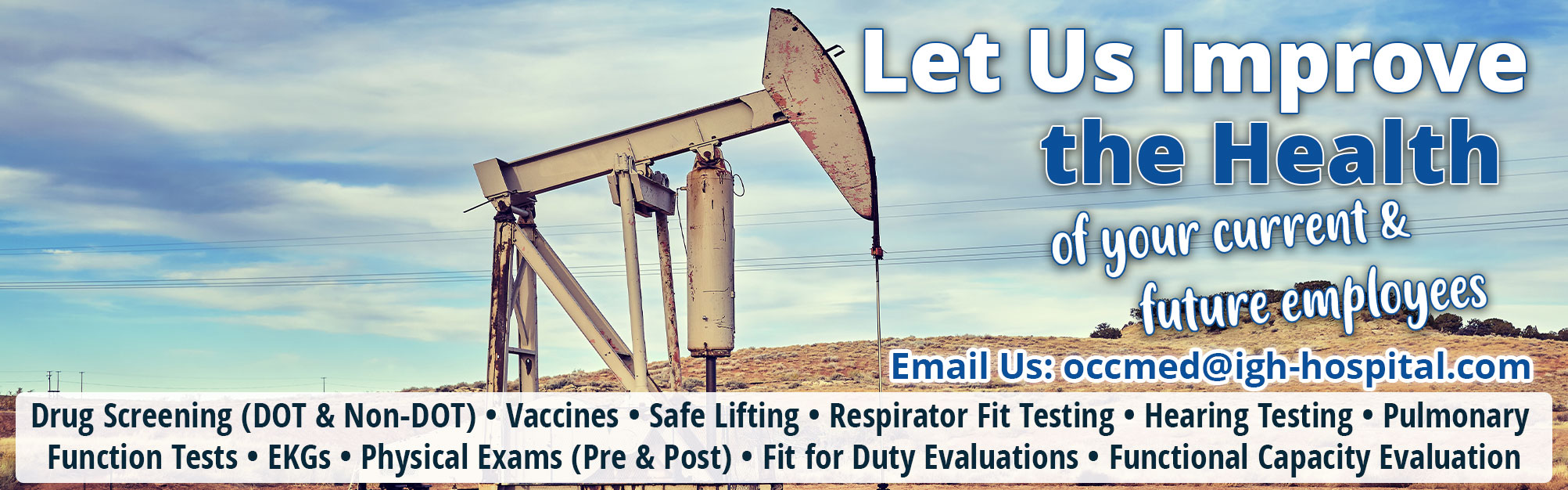 Let Us Improve the Health of your current & future employees

Drug Screening DOT & Non-DOT Vaccines ,Safe Lifting, Respirator Fit Testing, Hearing Testing, Pulmonary Function Tests, EKGs, Physical Exams Pre & Post,  Fit for Duty Evaluations , Functional Capacity Evaluation 

Contact Jason Rybolt @ 432-639-3430 or Email: occmed@igh-hospital.com