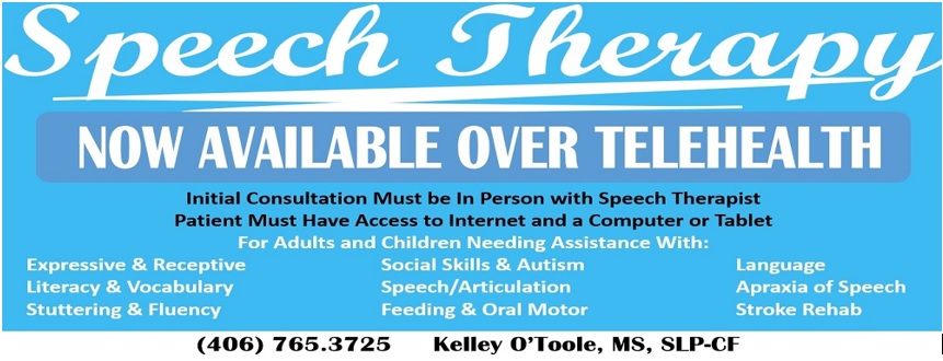 Speech Therapy
NOW AVAILABLE OVER TELEHEALTH

Initial Consultation Must be in person with Speech Therapist Patient Must Have Access to Internet and a Computer or Tablet

For Adults and Children Needing Assistance With:

- Expressive & Receptive
- Literacy & Vocabulary 
- Stuttering & Fluency
- Social Skills & Autism
-Speech/Articulation
- Feeding & Oral Motor
-Language
-Apraxia of Speech
- Stroke Rehab


(406) 765.3725


Kelley O' Toole, MS, SLP-CF