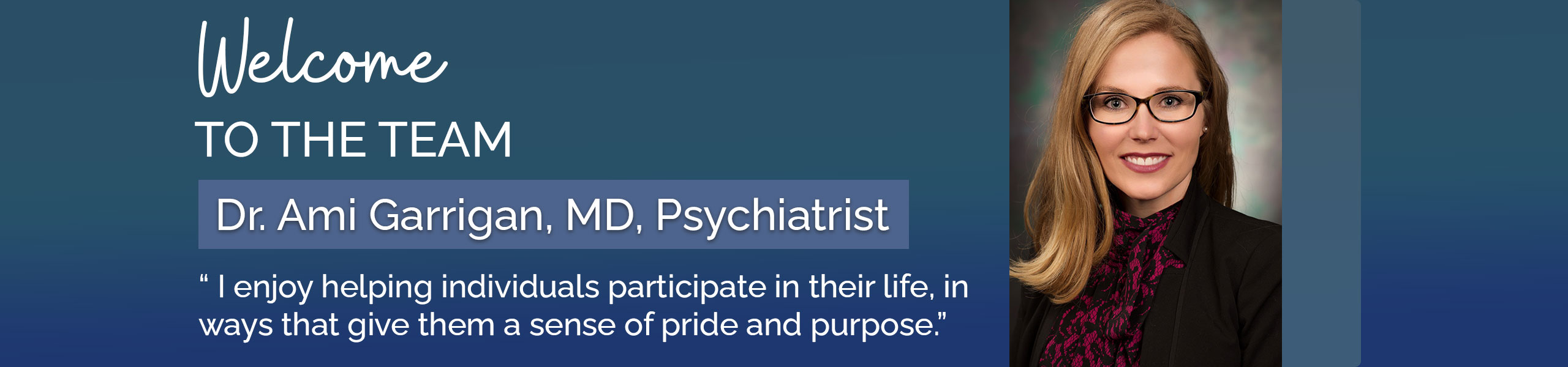 Welcome to the team

Dr. Ami Garrigan, MD, Psychiatrist

“ I enjoy helping individuals participate in their life, in  ways that give them a sense of pride and purpose.”