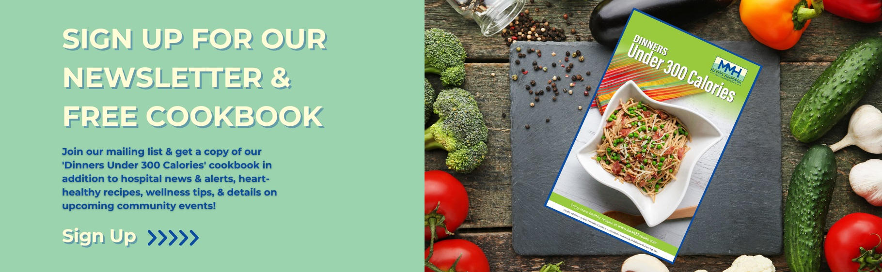 Sign up for our newsletter and free cookbook. Join our mailing list and get a copy of our "Dinners Under 300 Calories" cookbook in addition to the hospital news and alerts, heart-healthy recepies, wellness tips, and details on upcoming community events!