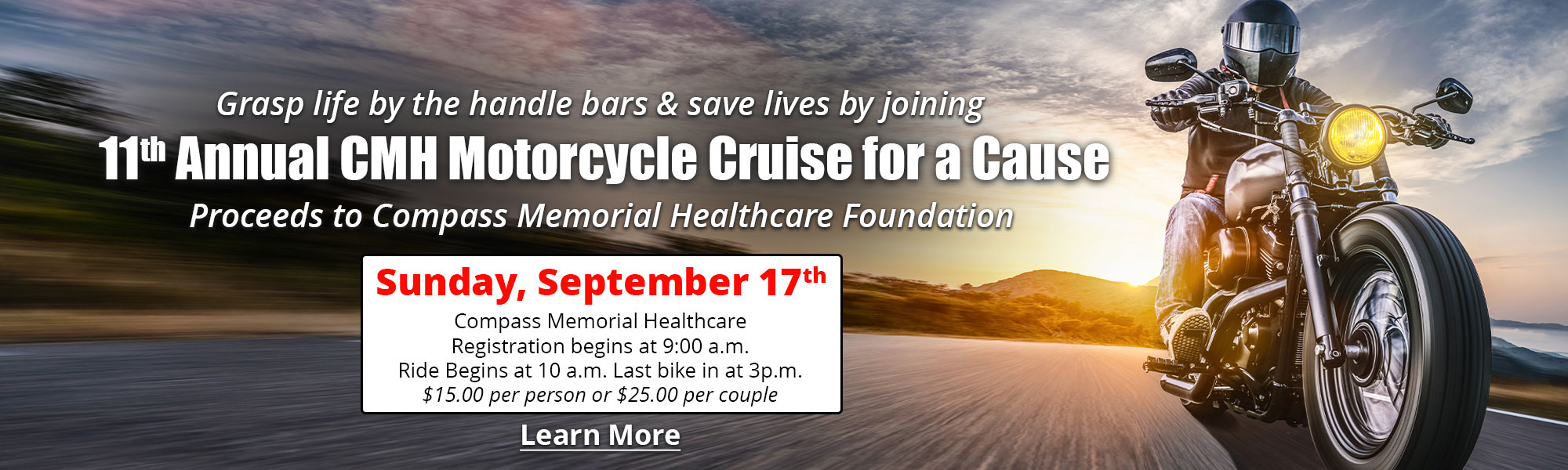 Grasp life by the handle bars & save lives by joining

11th Annual CMH Motorcycle Cruise for a Cause

Proceeds to Compass Memorial Healthcare Foundation

Sunday, September 17th

Compass Memorial Healthcare
Registration begins at 9:00 a.m.
Ride Begins at 10 a.m. Last bike in at 3p.m.
$15.00 per person or $25.00 per couple

Learn More