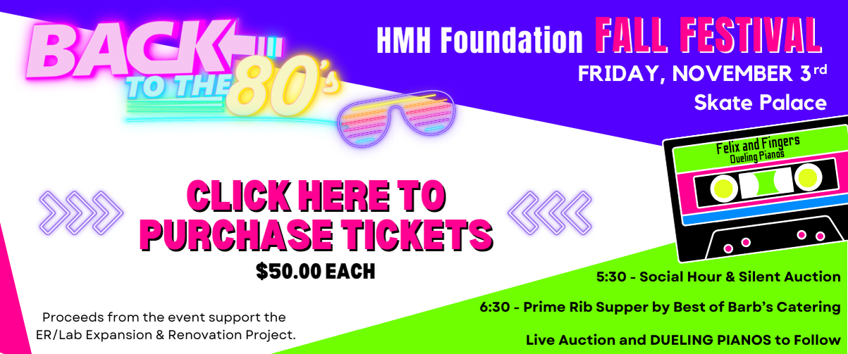 Back to the 80's 

HMH Foundation Fall Festival 
Friday, November 3rd Skate Palace

Click Here to purchase tickets 
$50.00 Each

Proceeds from the event support the ER/Lab Expansion & Renovation Project. 

Prime Rib Supper, Silent & Live Auctions, and entertainment by Felix & Fingers Dueling Pianos.