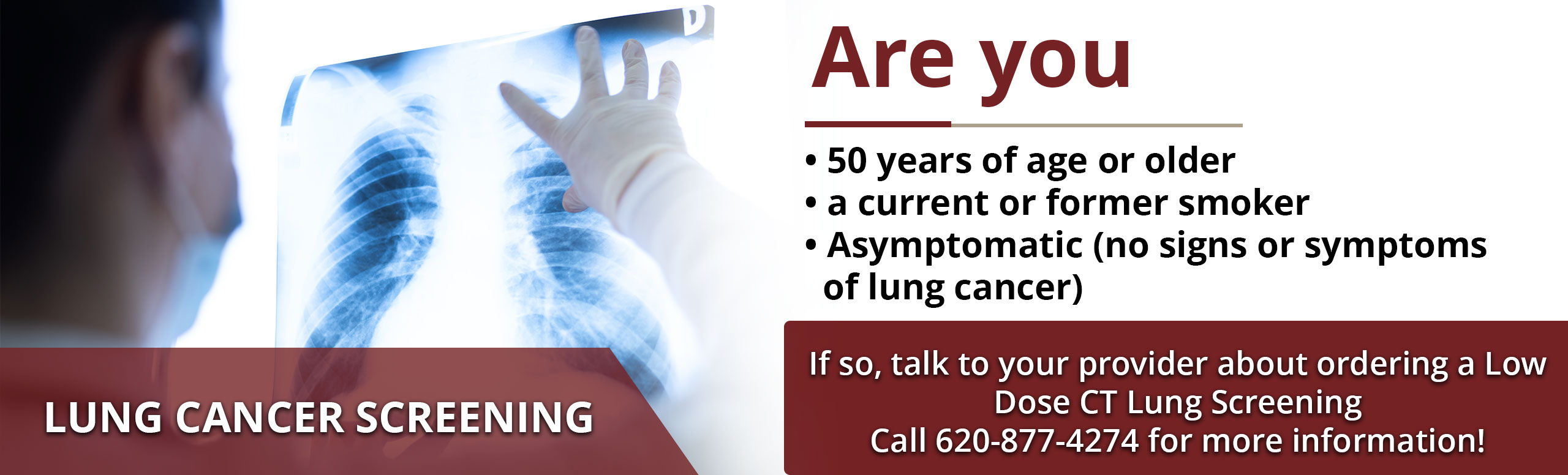 Lung Cancer Screening

Are you 50 years of age or older?
A current or former smoker?
Asymptomatic (no signs or symptoms of lung cancer)?

If so, talk to your provider about ordering a Low Dose CT Lung Screening. 

Call 620-877-4274 for more information!