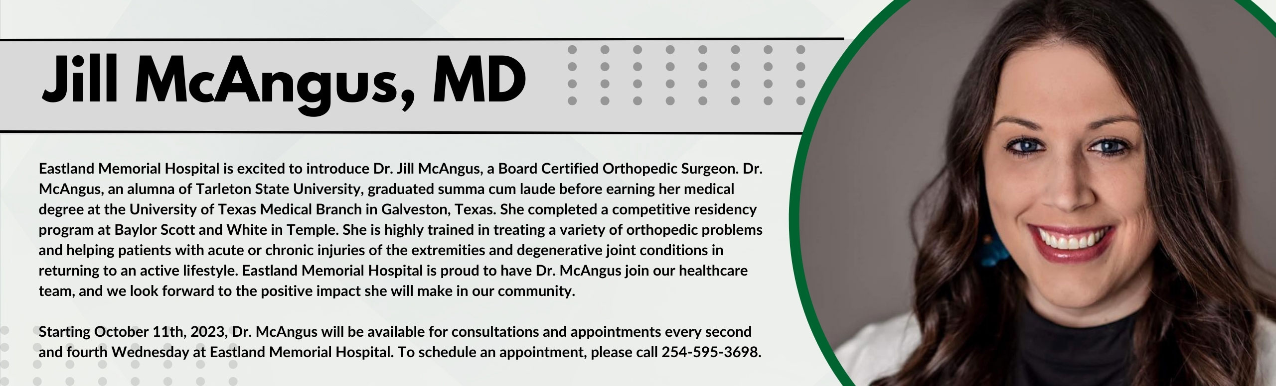 Pictured is Jill McAngus, MD

Eastland Memorial Hospital is excited to introduce Dr. Jill McAngus, MD a Board Certified Orthopedic Surgeon.Dr. McAngus, an alumna of Tarleton State University, graduated summa cum laude before earning her medical degree at The University of Texas Medical Breach in Galveston, Texas. She completed at a competitive residency program at Baylor Scott and White in Temple. She is highly trained in treating a variety of orthopedic problems and helping patients with acute or chronic injuries of the extremities and degenerative joint conniptions in returning to an active lifestyle. Eastland Memorial Hospital is proud to have Dr. McAngus join our healthcare team, and we look forward to the positive impact she will make in our community.

Starting October 11th, 2023, Dr. McAngus will be available for consultation and appointments every second and fourth Wednesday at Eastland Memorial Hospital. To schedule an appointment, Please call 254-595-3698.