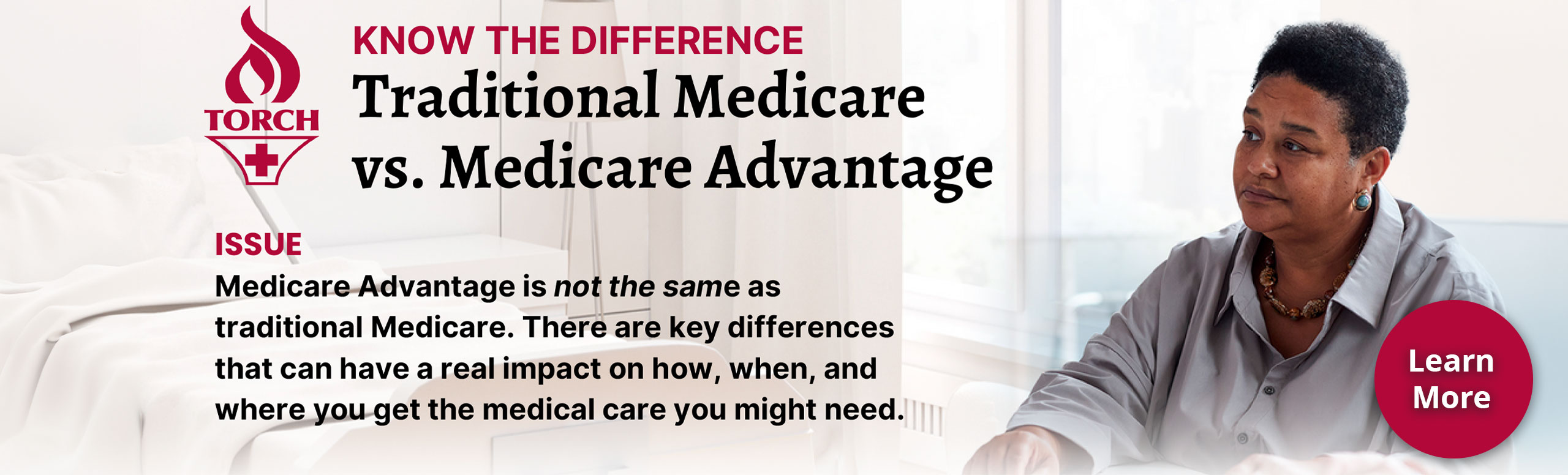 Know the Difference

Traditional Medicare vs. Medicare Advantage

Issue: Medicare Advantage is not the same as traditional Medicare.  There are key differences that can have a real impact on how, when, and where you get the medical care you might need.
