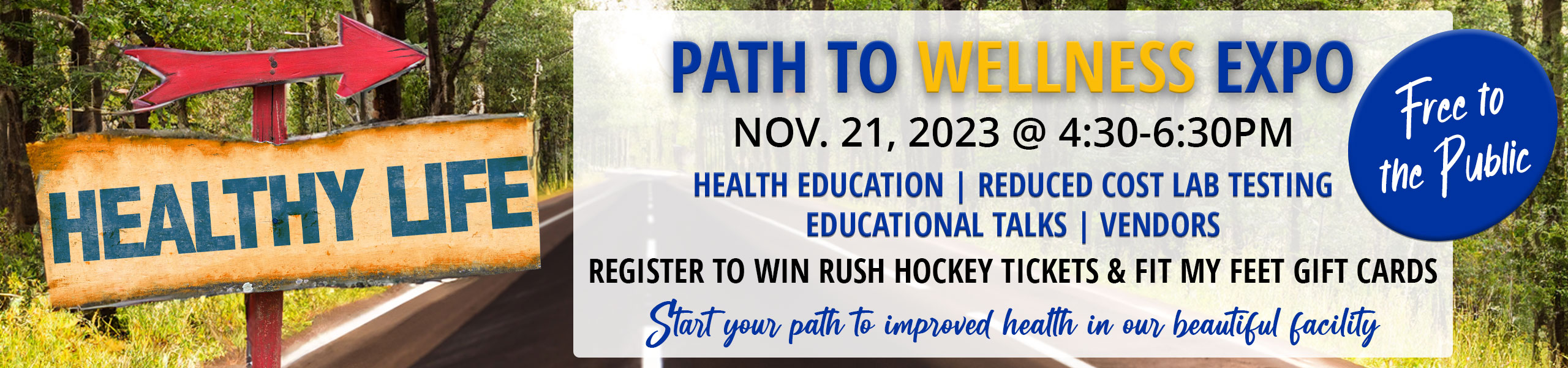 Path To Wellness Expo
Nov. 21, 2023
4:30-6:30pm
Free to the Public
Health Education
Reduced Cost Lab Testing
Educational Talks
Vendors
Register to WIN Rush Hockey Tickets & Fit My Feet Gift Cards
 
Start your path to improved health in our beautiful facility