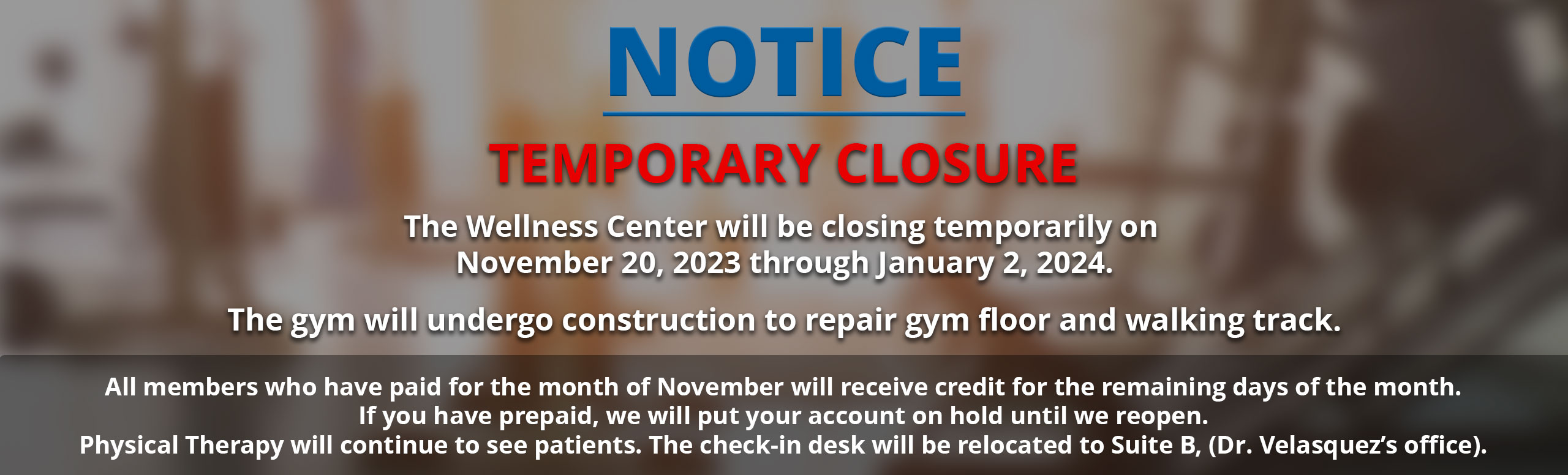 NOTICE OF TEMPORARY CLOSURE
 
The Wellness Center will be closing temporarily on November 20, 2023 through January 2, 2024.
 
The gym will undergo construction to repair gym floor and walking track.
 
All members who have paid for the month of November will receive credit for the remaining days of the month.
If you have prepaid, we will put your account on hold until we reopen.
Physical Therapy will continue to see patients. The check-in desk will be relocated to Suite B, (Dr. Velasquez’s office).
