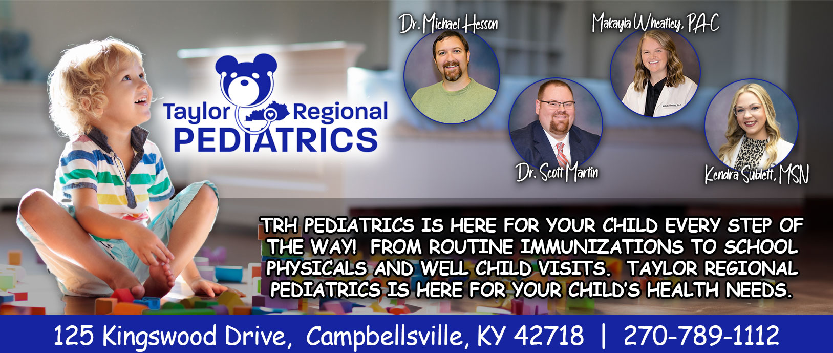 Taylor Regional Pediatrics
Dr/ Michael Hesson
Dr. Scott Martin 
Makayla Wheatley, PA=C

TRH PEDIATRICS IS HERE FOR YOUR CHILD EVERY STEP OF THE WAY! FROM ROUTINE IMMUNIZATIONS TO SCHOOL PHYISICALS AND WELL CHILD VISITS. TAYLOR REGIONAL PEDIATICS IS HERE FOR YOUR CHILD'S HEALTH NEEDS.

125 Kingswood Drive
Campbellsville, KY 42718
270-789-1112