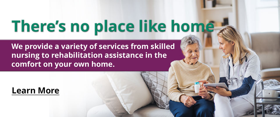 There’s no place like home

We provide a variety of services from skilled nursing to rehabilitation assistance in the comfort on your own home.