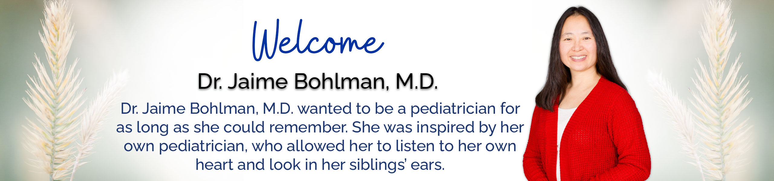 Welcome Dr. Jaime Bohlman, M.D.
Dr. Jaime Bonlman, M.D. wanted to be a pediatrician for as long as she could remember. She was inspired by her own pediatrician, who allowed her to listen to her own heart and look in her siblings' ears.