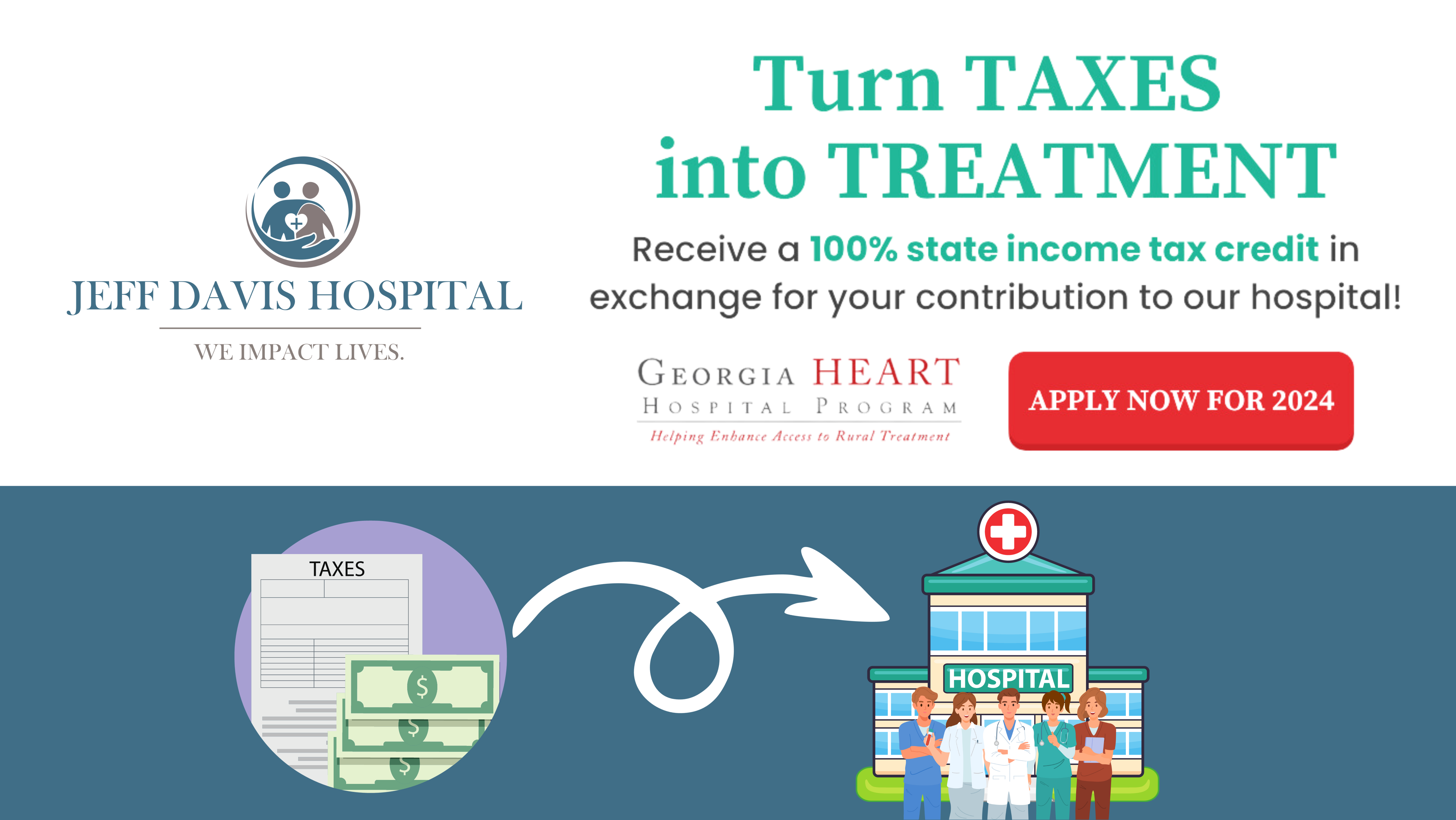 Turn taxes into treatment 
Receive a 100% state income tax credit in exchange for your contribution to our hospital!
Georgia Heart Hospital Program 
Helping Enhance Access to Rural Treatment 

Apply Now for 2024

JEFF DAVIS HOSPITAL 
We Impact Lives.