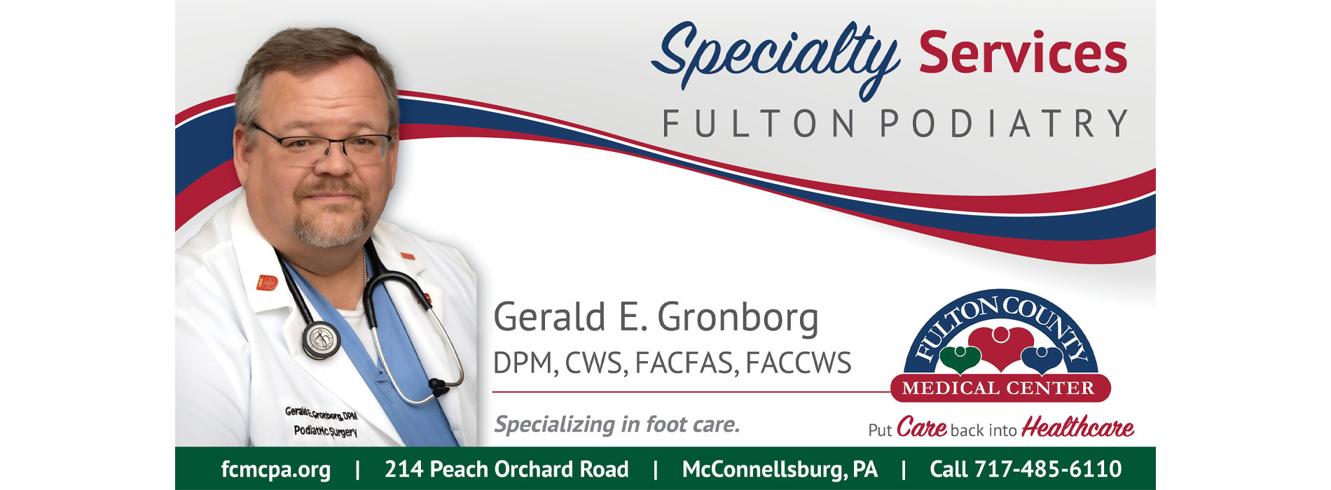 Specialty Services Fulton Podiatry 
Gerald E. Gronborg
DPM, CWS, FACAS, FACCWS 
Specializing in foot care.

fcmpa.org
214 Peach Orchard Road
McConnellsburg, PA
Call 717-485-6110
