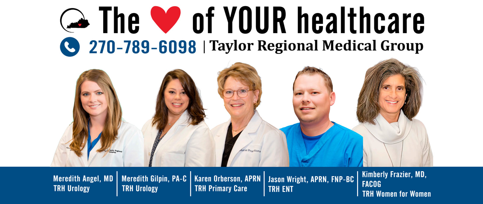The heart of your healthcare
270-789-6098
Taylor Regional Medical Group 


Meredith Angel, MD
TRH Urology 

Meredith Gilpin, PA=C
TRH Urology 

Karen Oberson, APRN
TRH Primary Care

Jason Wright, APRN, FNP-BC
TRH ENT

Kimberly Frazier, MD,
FACOG
TRH Women for Women