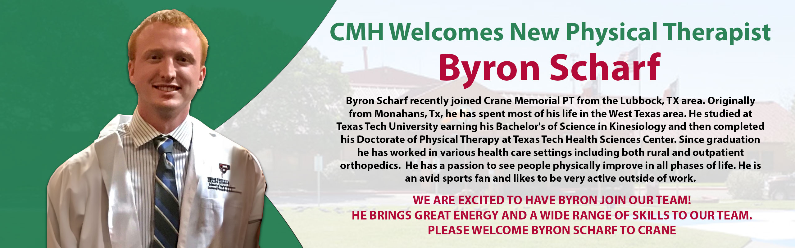 CMH Welcomes New Physical Therapist

Byron Scharf

Byron Scharf recently joined Crane Memorial PT from the Lubbock, TX area. Originally 
from Monahans, Tx, he has spent most of his life in the West Texas area. He studied at 
Texas Tech University earning his Bachelor's of Science in Kinesiology and then completed 
his Doctorate of Physical Therapy at Texas Tech Health Sciences Center. Since graduation 
he has worked in various health care settings including both rural and outpatient 
orthopedics.  He has a passion to see people physically improve in all phases of life. He is 
an avid sports fan and likes to be very active outside of work. 

WE ARE EXCITED TO HAVE BYRON JOIN OUR TEAM! 
HE BRINGS GREAT ENERGY AND A WIDE RANGE OF SKILLS TO OUR TEAM. 
PLEASE WELCOME BYRON SCHARF TO CRANE