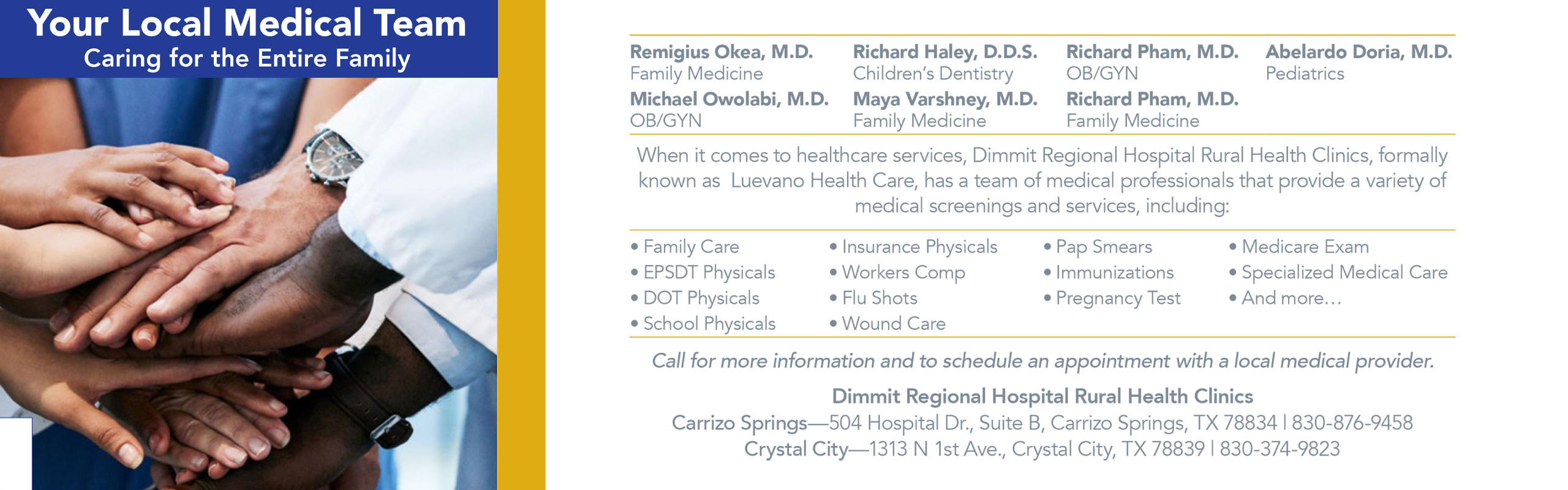 Your Local Medical Team Caring for the Entire Family

Remigius Oker, M.D. -Family Medicine
Michael Owolabi, M.D.-OB/GYN
Richard Haley, D.D.S.- Children's Dentistry
Maya Varshney M.D.- Family Medicine
Richard Pham, M.D. - OB/GYN
Richard Pham, M.D. - Family Medicine
Abelardo Doria, M.D. - Pediatrics

When it comes to healthcare services, Dimmit Regional Hospital Rural Health Clinics, formally known as Luevano Health Care, has a team of medical professionals that provide a variety of medical screenings and services, including:

Family Care, EPSDT Physicals, DOT Physicals, School Physicals, Insurance Physicals, Workers Comp, Flu Shots, Wound Care, Pap smears, Immunizations, Pregnancy Test, Medicare Exam, Specialized Medical Care, & more.

Call for more information and to schedule an appointment with a local Medical Provider.

Dimmit Regional Hospital Rural Health Clinics 

Carrizo Springs
504 Hospital Drive
Suite B
Carrizo Springs, TX 78834
830-374-9458

Crystal City
1313 N 1st Ave.
Crystal City, TX 78839
830-374-9823
