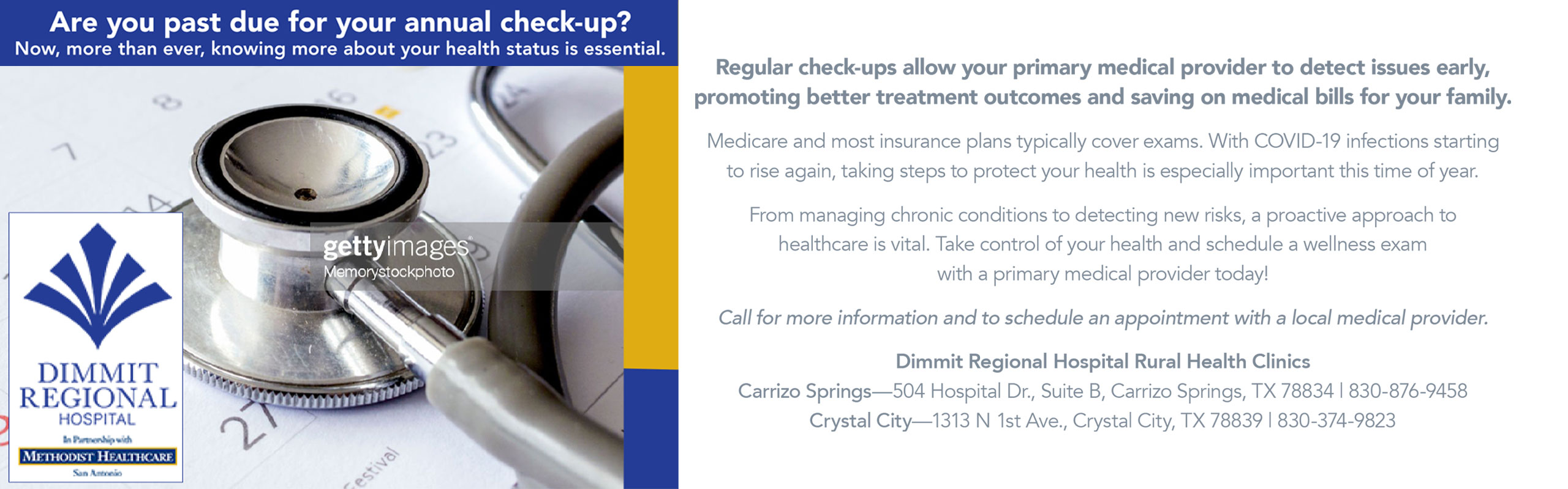 Are you past due for your annual check-up?
Now, more than ever, knowing more about your health status is essential.

Regular check-ups allow your Primary Medical Provider to detect issues early, promoting better treatment outcomes and saving on Medical Bills for Your Family.

Medicare and most insurance plans typically cover exams. With COVID-19 infections starting to rise again, taking steps to protect your health is especially important this time of year.

From managing chronic conditions to detecting new risks, a proactive approach to healthcare is vital. Take control of your health and schedule a wellness exam with a primary medical provider today!

Call for more information and to schedule an appointment with a local medical provider.



Dimmit Regional Hospital Rural Health Clinics

Carrizo Springs
504 Hospital Drive, Suite B
Carrizo Springs, TX 78834
830-876-9458

Crystal City
1313 N. 1st Ave
Crystal City, TX 78839
830-374-9823