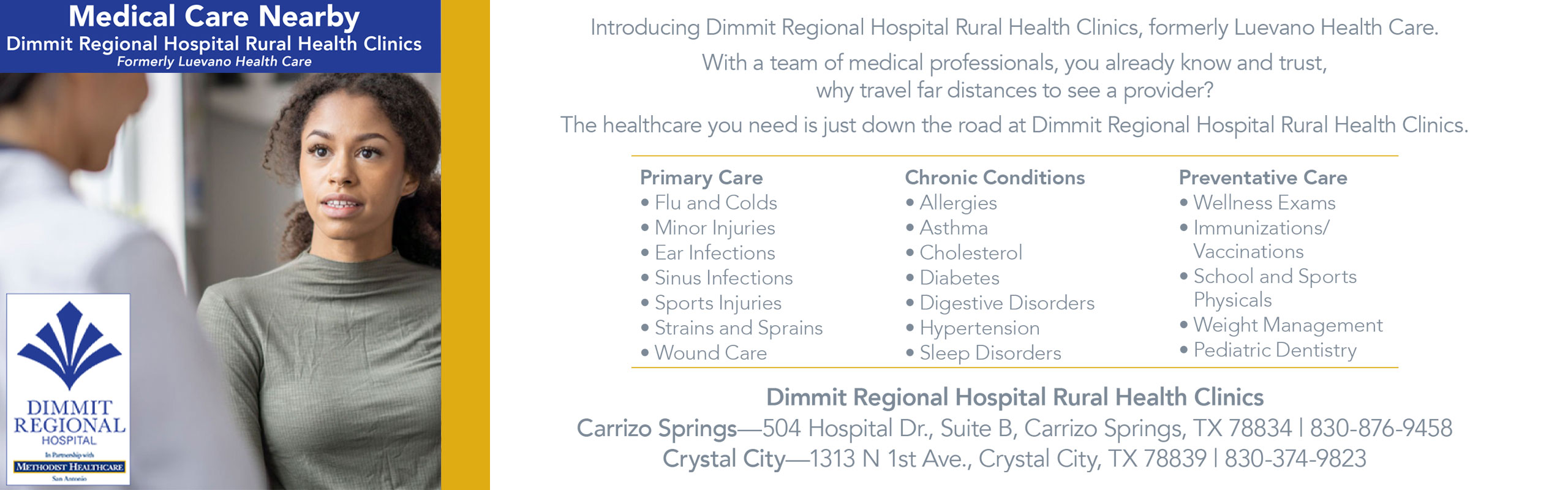 Medical Care Nearby
Dimmit Regional Hospital Rural Health Clinics
Formerly Luevano Health Care

Introducing Dimmit Regional Hospital Rural Health Clinics, formerly Luevano Health Care. With a team of medical professionals, you already know and trust, why travel far distances to see a provider?
The Healthcare you need is just down the road at Dimmit Regional Hospital Rural Health Clinics.

Primary Care- Flu and Colds, Minor Injuries, Ear Infections, Sinus infections, Sports Injuries, Strains and Sprains, and Wound Care
Chronic Conditions- Allergies, Asthma, Cholesterol, Diabetes, Digestive Disorders, Hypertension, & Sleep Disorders
Preventative Care- Wellness Exams, Immunizations/Vaccinations, Scool and Sports Physical, Weight Management, and Pediatric Dentistry 

Dimmit Regional Hospital Rural Health Clinics

Carrizo Springs
504 Hospital Dr. Suite B
Carrizo Springs, TX 78834
830-876-9458

Crystal City
1313 N 1st Ave.
Crystal City, TX 78839
830-876-94-58