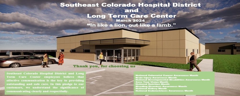 Southeast Colorado Hospital District and Long Term Care Center
March 2024
"In like a lion, out like a lamb"

Southeast Colorado Hospital District and Long Term Care Center employees believe that effective communications is the key to providing outstanding and safe care. In this pledge to our customers, we understand the significance of communicating clearly and respectfully.

National Colorectal Cancer Awareness Month
Brain Injury Awareness Month
Save your vision month
National Nutrition Month
Bleeding Disorders Awareness Month
National Kidney Month
National Endometriosis Awareness Month 


Thank you for choosing us.