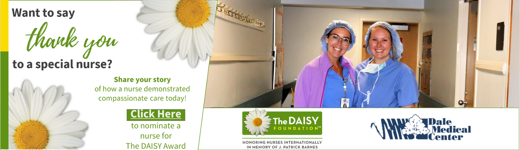 Want to say Thank You to a special Nurse? 

Share your story of how a nurse demonstrated compassionate care today

Click Here (link)
to nominate a Nurse for The DAISY award

The Daisy Foundation 
HONORING NURSES, INTERNATIONALLY IN MEMORY OF J. Patrick Barnes

DALE MEDICIAL CENTER