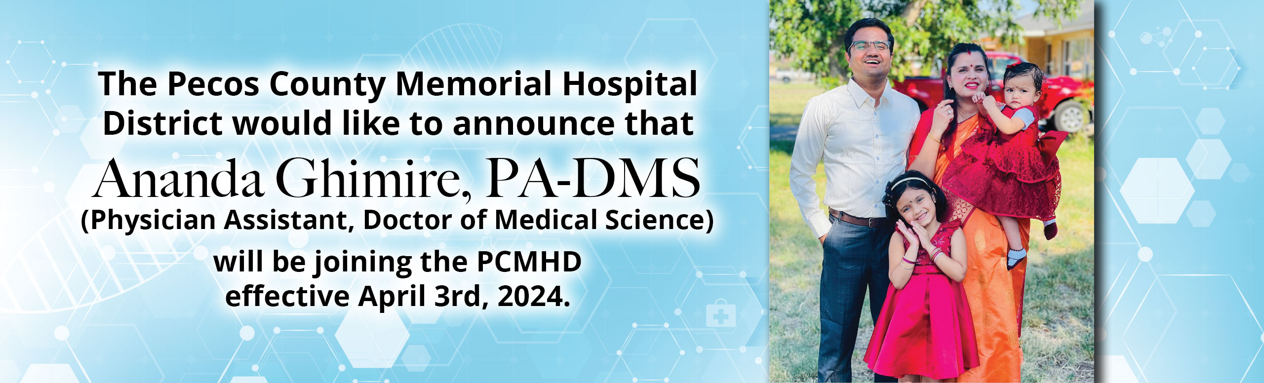 The Pecos County Memorial Hospital District would like to announce that Ananda Ghimire, PA-DMS (Physician Assistant, Doctor of Medical Science) will be joining the PCMHDeffective April 3rd, 2024.

Welcome, Dr. Ghimire!