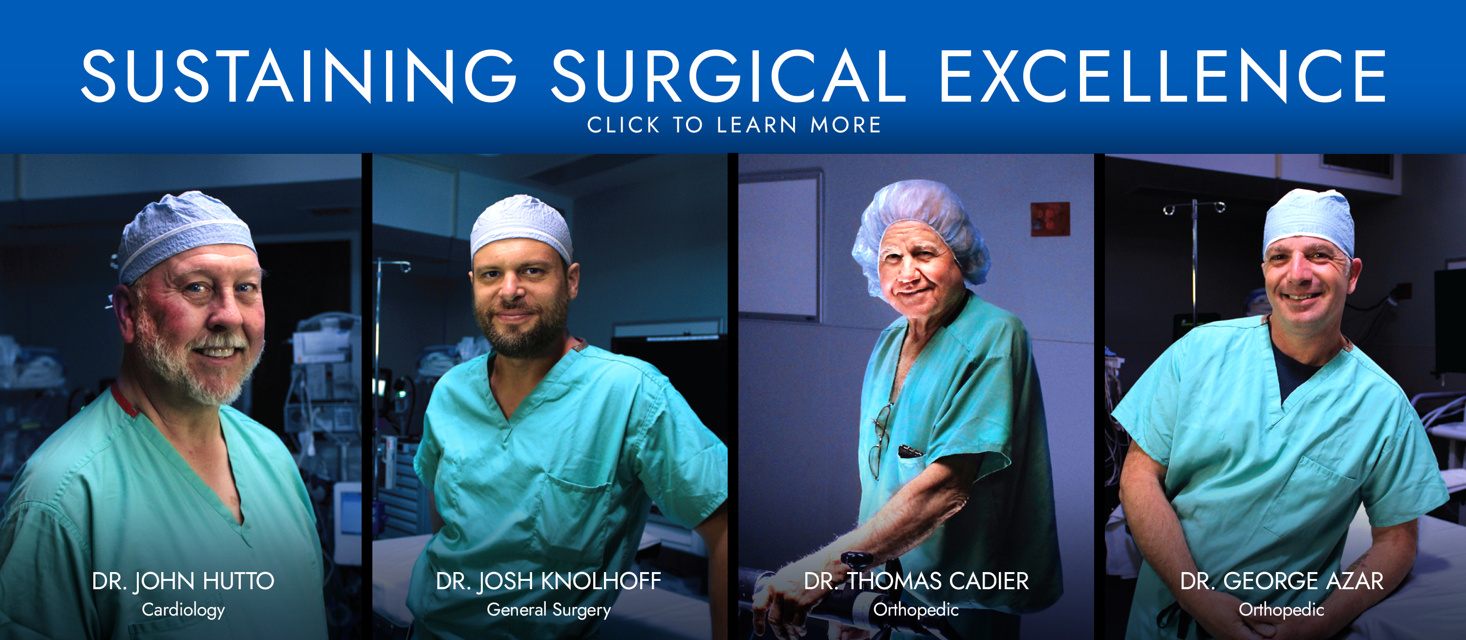 Sustaining Surgical Excellence 


Click to Learn More

Dr. John Hutto
Cardiology 

Dr. Josh Knolhoff
General Surgery

Dr. Thomas Caider 
Orthopedic

Dr. George Azar
Orthopedic