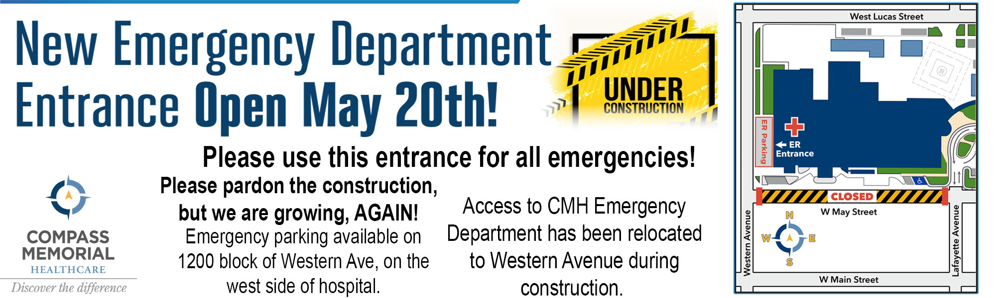 Under Construction 
New Emergency Department Entrance Open May 20th!

Please use this entrance for all emergencies!
Please pardon the construction, but we are growing, AGAIN! Emergency parking available on 
1200 block of Western Avenue, on the west side of the hospital.
Access to CMH Emergency Department has been relocated to Western Avenue during Construction

Compass Memorial Healthcare