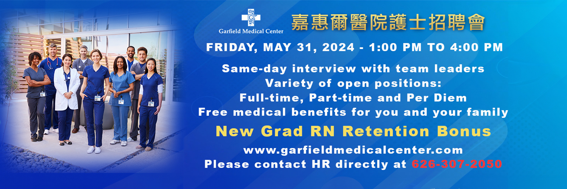Upcoming Career Fair at Garfield Medical Center to be held on Friday May 31, from 1:00 PM to 4:00 PM.

Same-day interview with team leaders 
Variety of open positions
Full-Time, Part-Time, and Per Diem
Free Medical benefits for you and your family

New Grad RN Retention Bonus

www.garfieldmedicalcenter.com
Please contact HR directly at 626-307-2050
