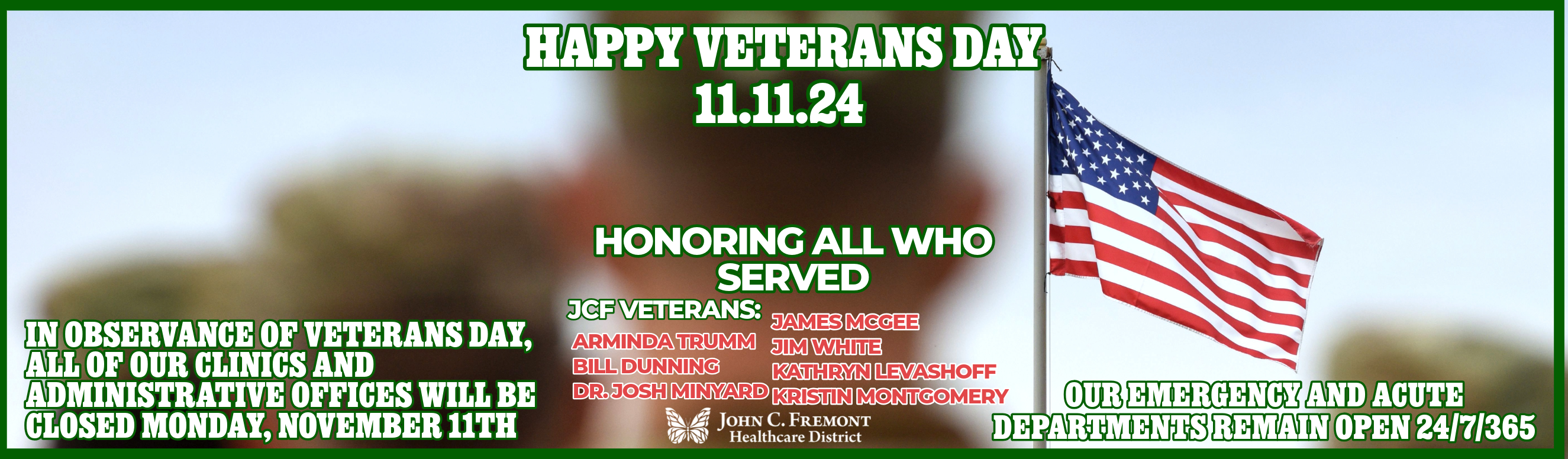 Happy Veterans Day 11.11.24 HONORING ALL WHO SERVED - In observance of Veterans Day, all of our clinics and administrative offices will be closed Monday, November 11th. Our emergency and acute departments remain open 24/7/365. JCF VETERANS: 
ARMINDA TRUMM
BILL DUNNING
DR. JOSH MINYARD
JAMES MCGEE
JIM WHITE
KATHRYN LEVASHOFF
KRISTIN MONTGOMERY