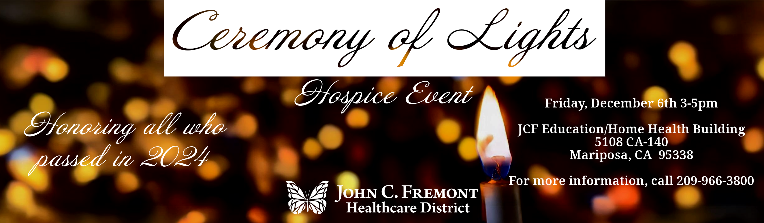 Ceremony of Lights Hospice Event. Honoring all who passed in 2024. Friday December 6th, 3-5pm. JCF Education/Home Health Building 5108 CA-140
Mariposa, CA  95338

For more information, call 209-966-3800