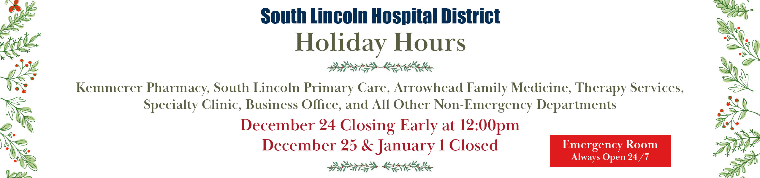 Holiday Hours
Kemmerer Pharmacy, Soth Lincoln Primary Care, Arrowhead Family Medicine, Therapy Services, Specialty Clinic, Business Office, and all other non-emergency departments
December 24 closing early at 12:00pm
December 25 & January 1 closed
Emergency room always open 24/7