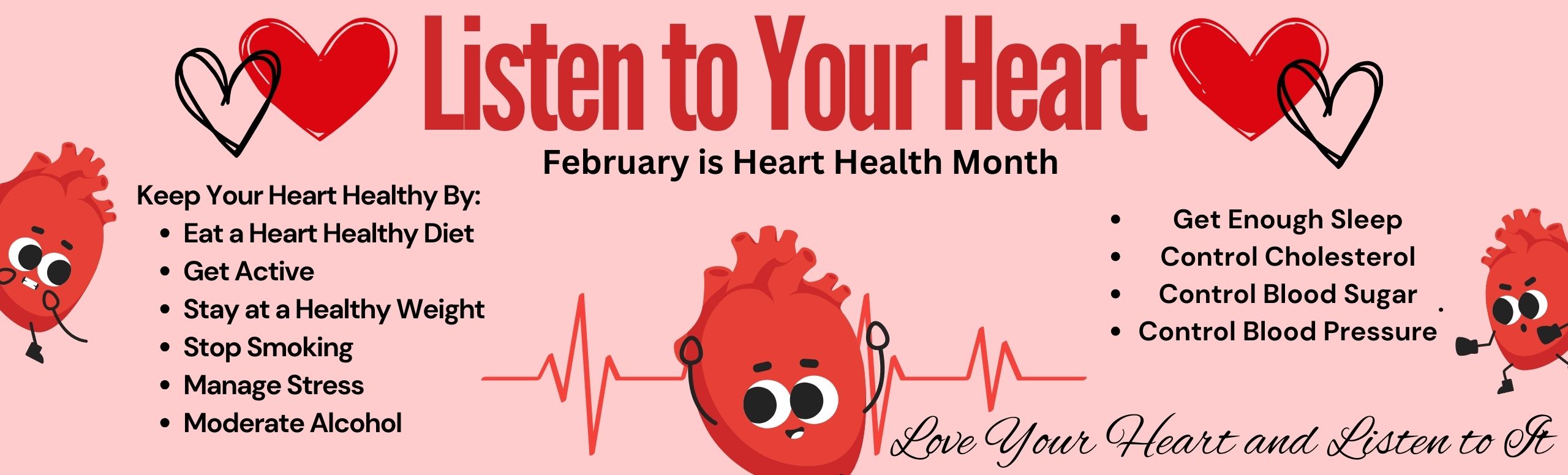 February is Heart Health Month. Keep your heart healthy by eating a heart healthy diet, being active, staying at a healthy weight, quit smoking, managing stress, and moderating alcohol