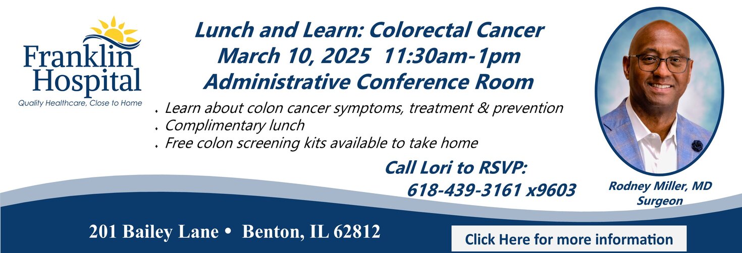 Lunch and Learn: Colorectal Cancer
March 10, 2025 11:30am - 1pm
Administrative Conference Room

Rodney Miller, MD (Surgeon)

* Learn about colon cancer symptoms, treatment & prevention
* Complimentary lunch
* Free colon screening kits availabkle to take home

Call Lori to RSVP: 618-439-3161 x 9603

201 Bailey Lane, Benton, IL 62812