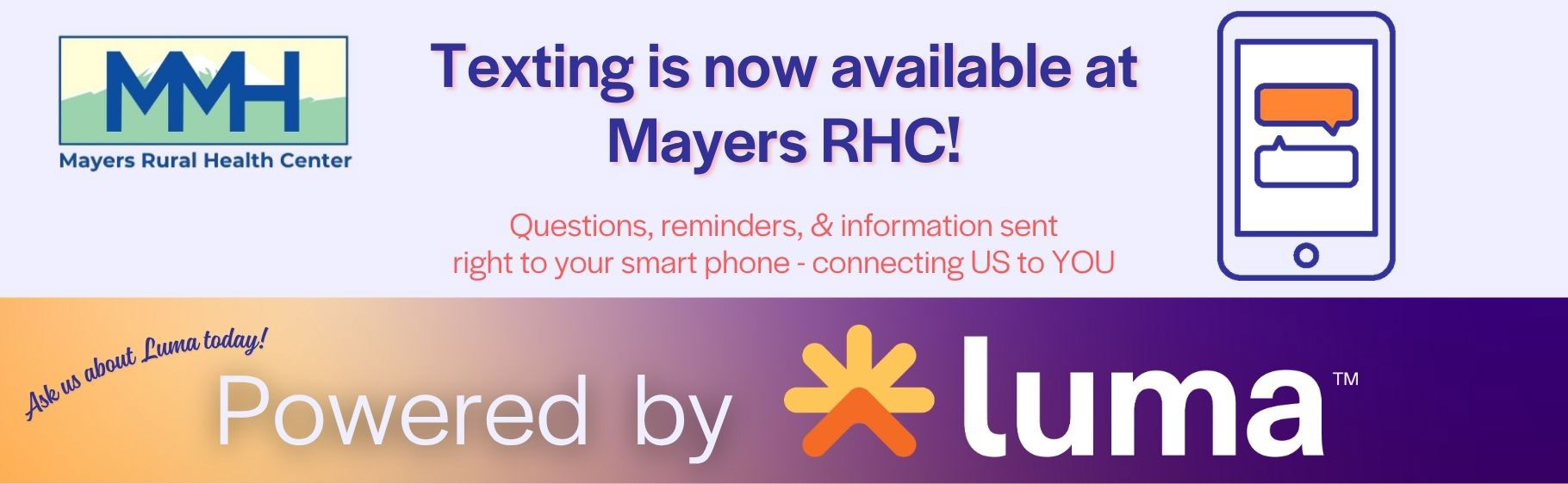 Texting is now available at Mayers RHC!
Questions, reminders, and information sent right to your smart phone - connecting US to YOU.
Ask us about Luma today!
Powered by Luma