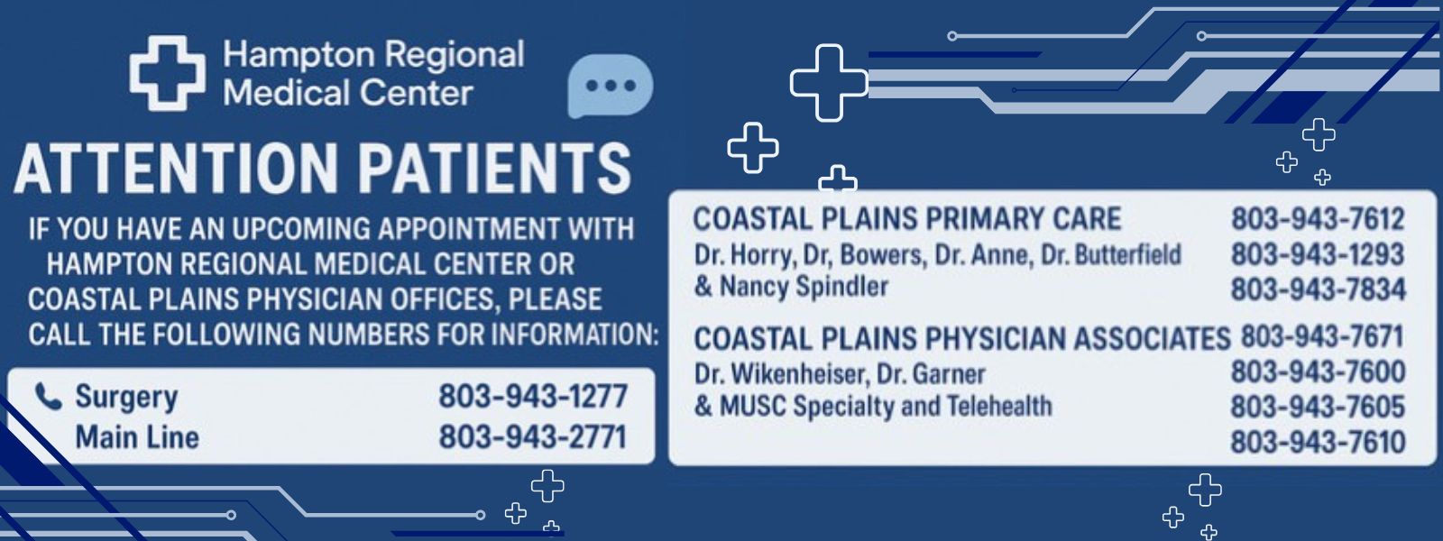 Attention Patients
If you have an upcoming appointment with Hampton Regional Medical Center or Coastal Plains Physician Offices, please call the following numbers for information:

Surgery: 803-943-1277
Main Line: 803-943-2771
Coastal Plains Primary Care: 803-943-7612
Dr. Horry, Dr. Bowersm Dr. Anne, Dr. Butterfield and Nacy Spindler: 803-943-1293, 803-943-7834
Coastal Plains Physician Associates: 803-943-7671
Dr. Wikenheiser, Dr. Garner: 803-943-7600
MUSC Specialty and Telehealth: 803-943-7605 and 803-943-7610