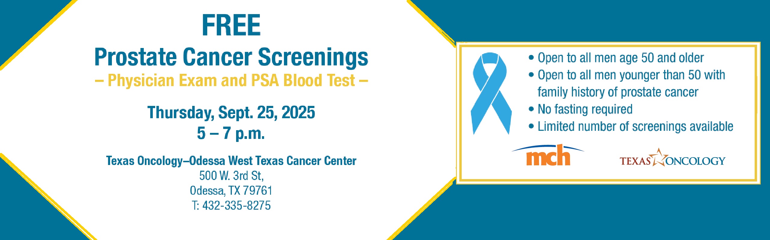 FREE
Prostate Cancer Screenings
– Physician Exam and PSA Blood Test –
Thursday, Sept. 25, 2025
5 – 7 p.m.
Texas Oncology–Odessa West Texas Cancer Center
500 W. 3rd St,
Odessa, TX 79761
T: 432-335-8275
• Open to all men age 50 and older
• Open to all men younger than 50 with
family history of prostate cancer
• No fasting required
• Limited number of screenings available