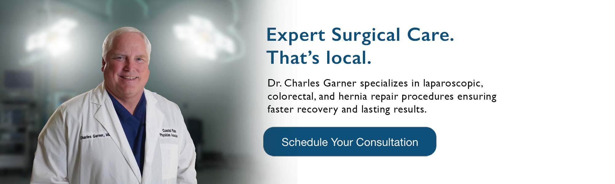 Expert Surgical Care. That’s local.
Dr. Charles Garner specializes in laparoscopic,
colorectal, and hernia repair procedures ensuring faster recovery and lasting results.