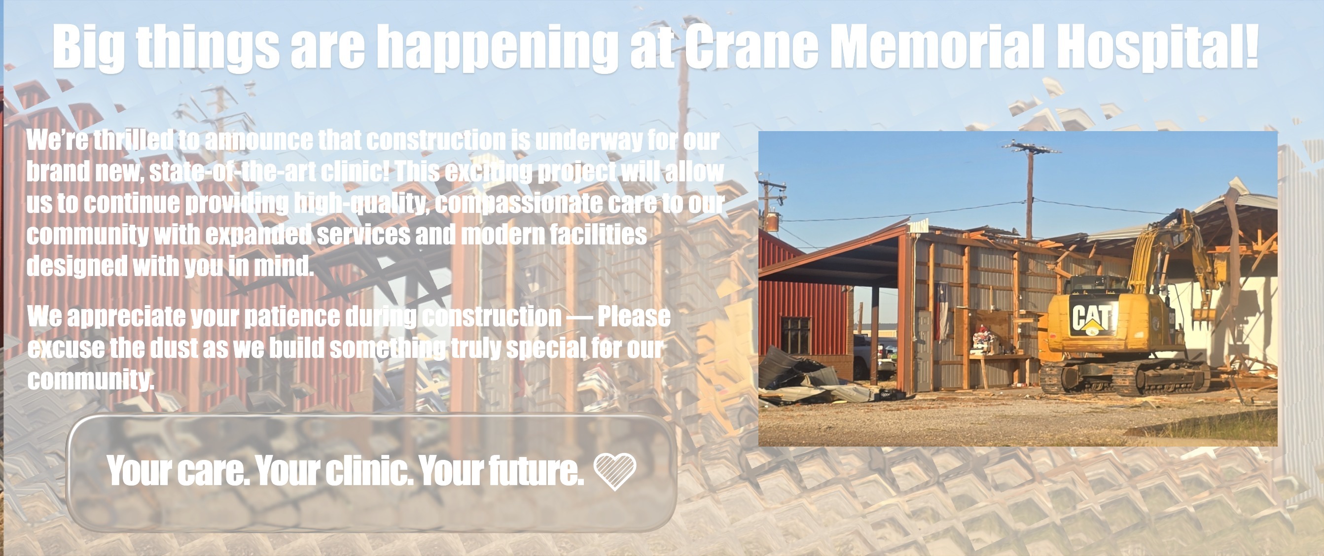 Big things are happening at Crane Memorial Hospital!
We’re thrilled to announce that construction is underway for our brand new, state-of-the-art clinic! This exciting project will allow us to continue providing high-quality, compassionate care to our community with expanded services and modern facilities designed with you in mind.
We appreciate your patience during construction — Please excuse the dust as we build something truly special for our community.
Your care. Your clinic. Your future. ????