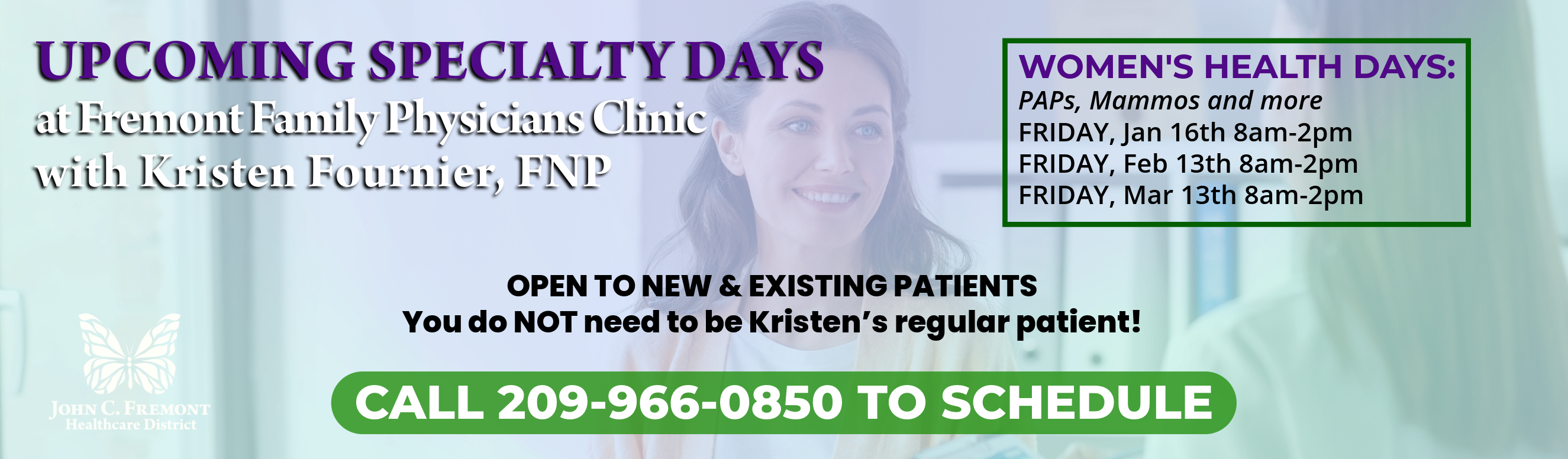 Upcoming Specialty Days at Fremont Family Physicians Clinic with Kristen Fournier, FNP. WOMEN'S HEALTH DAYS:
PAPs, Mammos and more
FRIDAY, Jan 16th 8am-2pm
FRIDAY, Feb 13th 8am-2pm
FRIDAY, Mar 13th 8am-2pm
OPEN TO NEW & EXISTING PATIENTS
You do NOT need to be Kristen’s regular patient!
CALL 209-966-0850 TO SCHEDULE