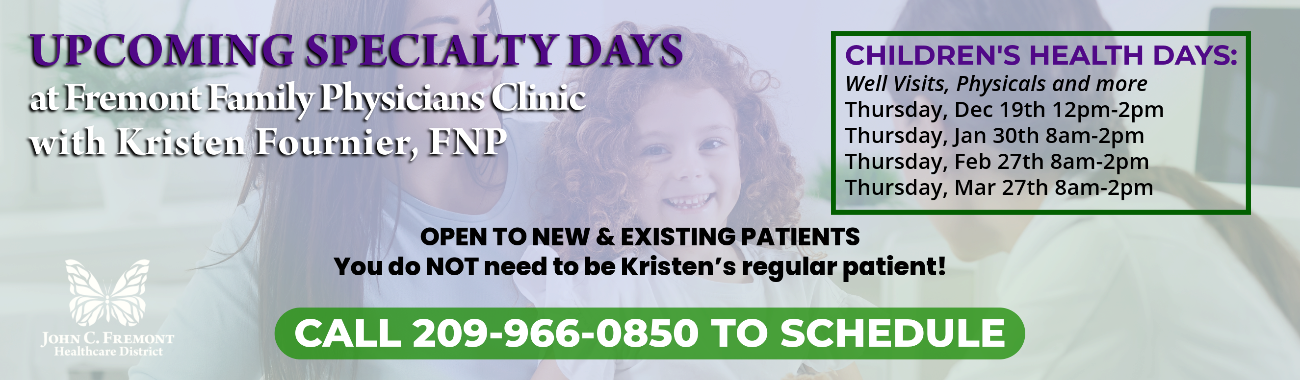 UPCOMING SPECIALTY DAYS
with Kristen Fournier, FNP
CHILDREN'S HEALTH DAYS:
Well Visits, Physicals and more
Thursday, Dec 19th 12pm-2pm
Thursday, Jan 30th 8am-2pm
Thursday, Feb 27th 8am-2pm
Thursday, Mar 27th 8am-2pm
OPEN TO NEW & EXISTING PATIENTS
You do NOT need to be Kristen’s regular patient!
CALL 209-966-0850 TO SCHEDULE