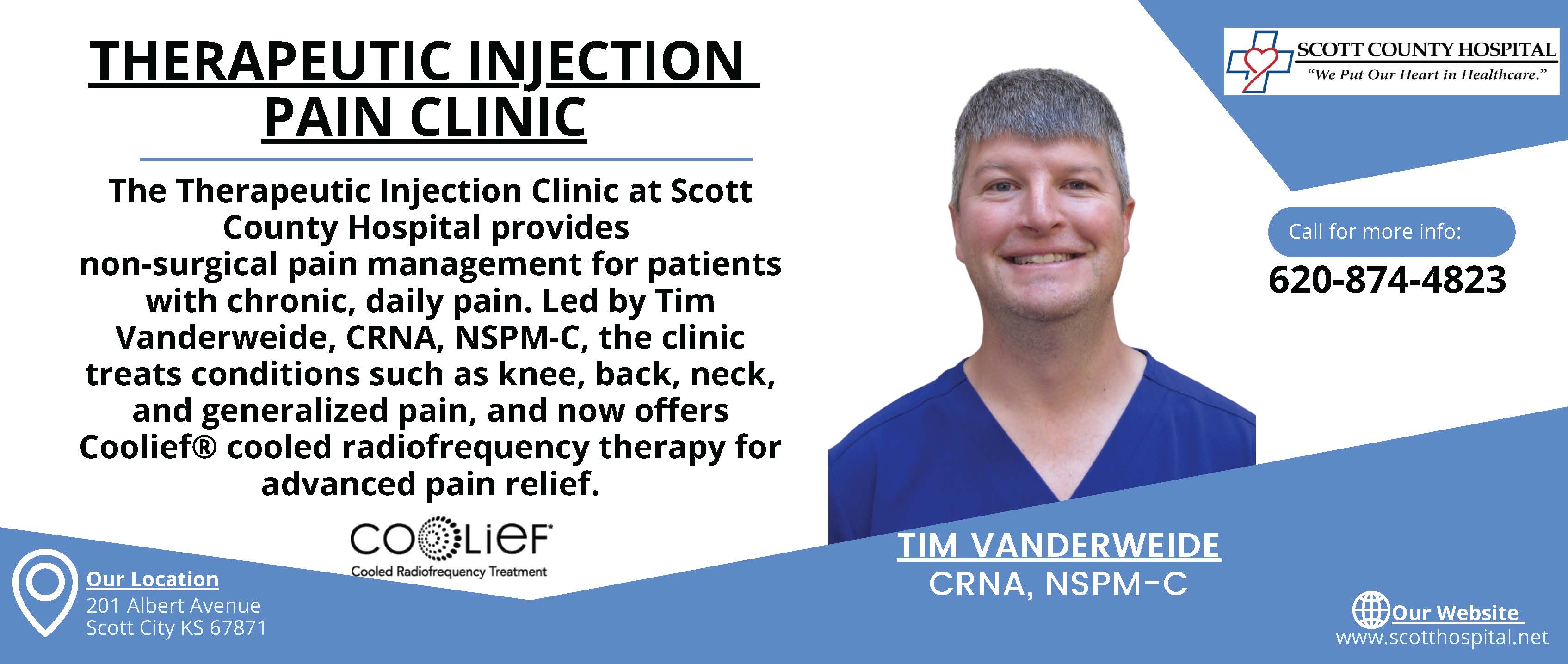 The Therapeutic Injection Clinic at Scott County Hospital provides 
non-surgical pain management for patients with chronic, daily pain. Led by Tim Vanderweide, CRNA, NSPM-C, the clinic treats conditions such as knee, back, neck, and generalized pain, and now offers Coolief® cooled radiofrequency therapy for advanced pain relief.