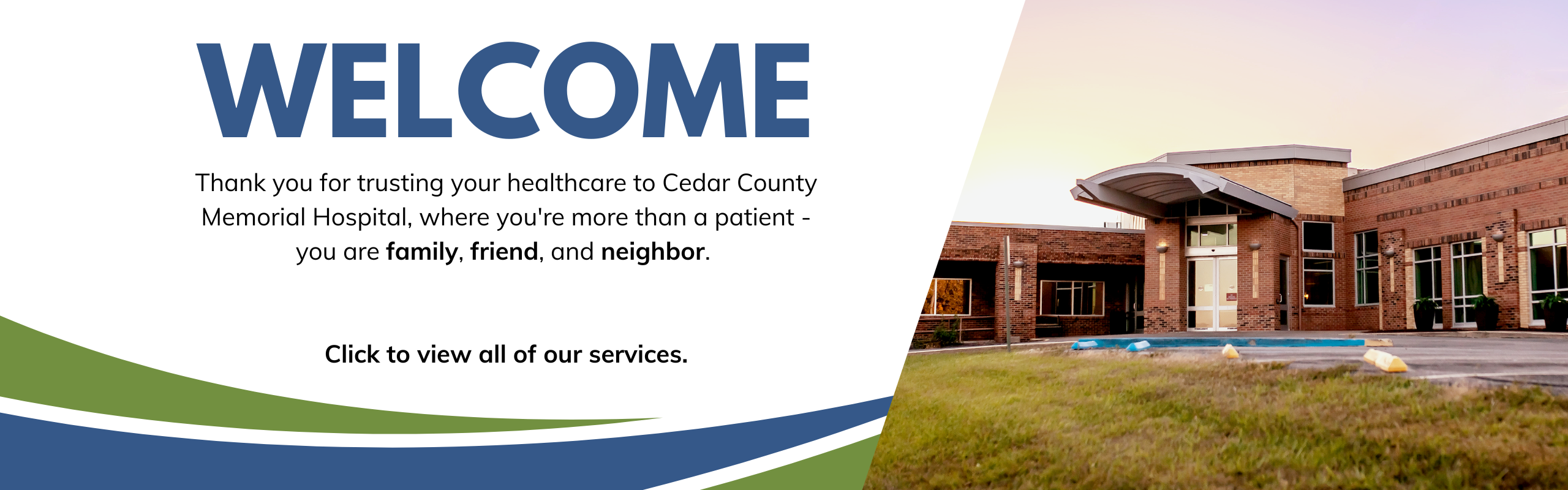 Welcome, Thank you for trusting your healthcare to Cedar County Memorial Hospital, where you're more than a patient - you are family, friend, and neighbor. Click to view all of our services.