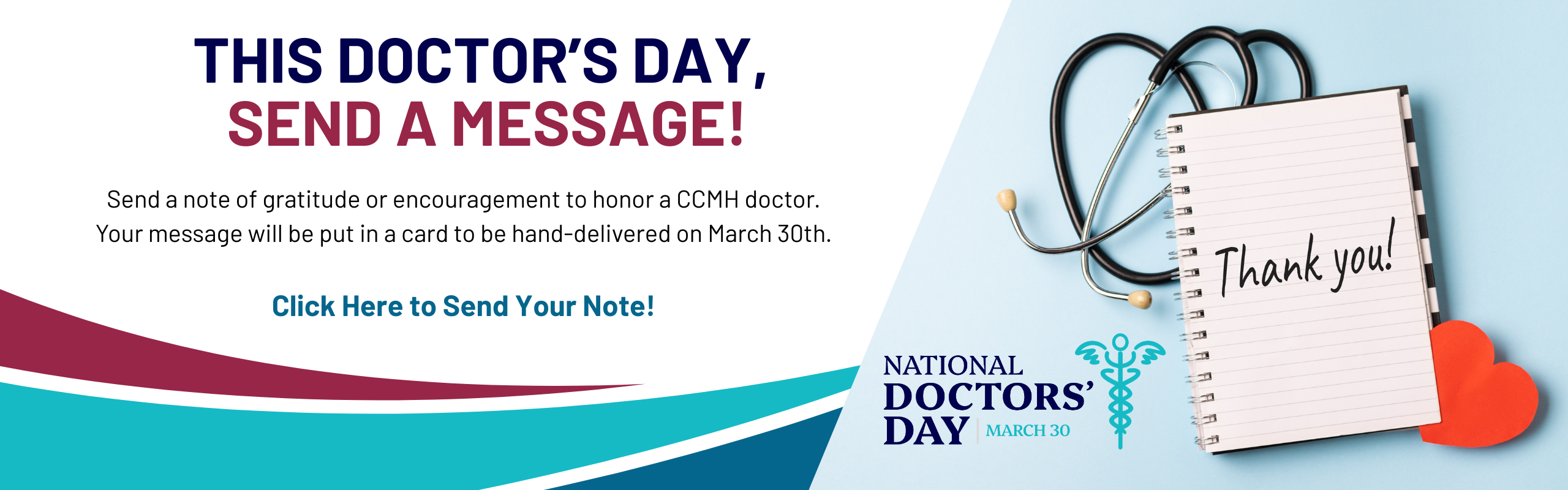 This doctor’s day, send a message! Send a note of gratitude or encouragement to honor a CCMH doctor. Your message will be put in a card to be hand-delivered on March 30th. Click Here to Send Your Note! Photo of notepad with "Thank You" written on it, with a stethescope. National Doctor's Day Logo