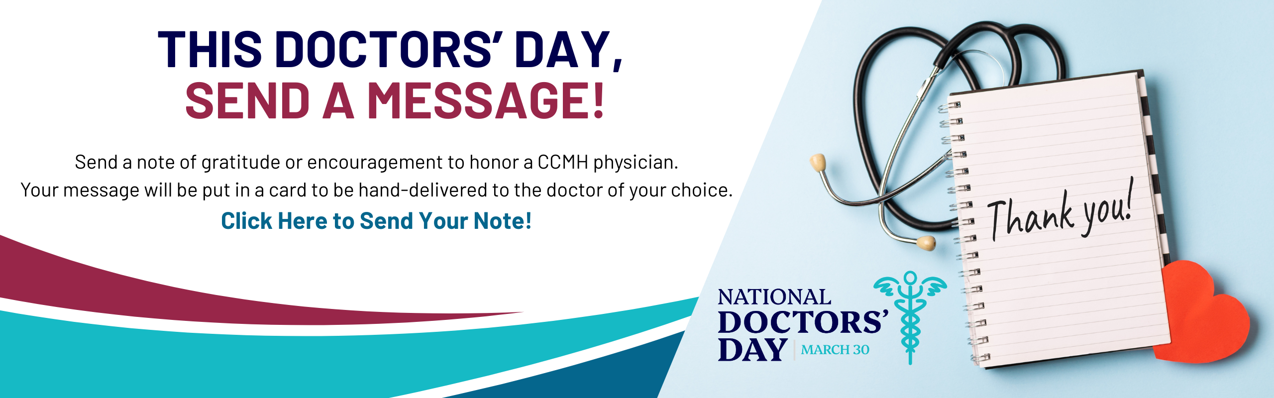 This doctor’s day, send a message! Send a note of gratitude or encouragement to honor a CCMH doctor. Your message will be put in a card to be hand-delivered on March 30th. Click Here to Send Your Note! Photo of notepad with "Thank You" written on it, with a stethescope. National Doctor's Day Logo