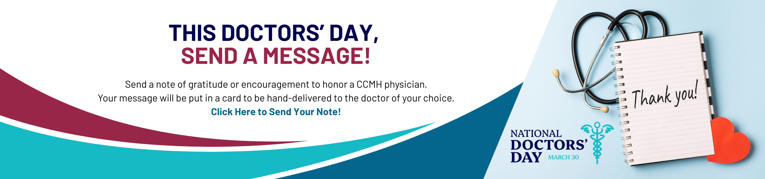 This doctor’s day, send a message! Send a note of gratitude or encouragement to honor a CCMH doctor. Your message will be put in a card to be hand-delivered on March 30th. Click Here to Send Your Note! Photo of notepad with "Thank You" written on it, with a stethescope. National Doctor's Day Logo