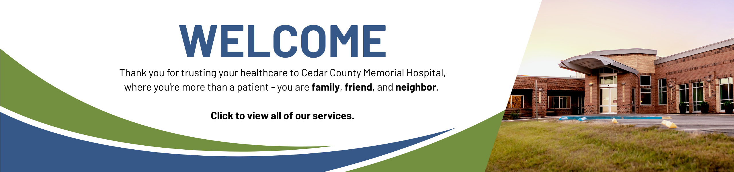 Welcome, Thank you for trusting your healthcare to Cedar County Memorial Hospital, where you're more than a patient - you are family, friend, and neighbor. Click to view all of our services.