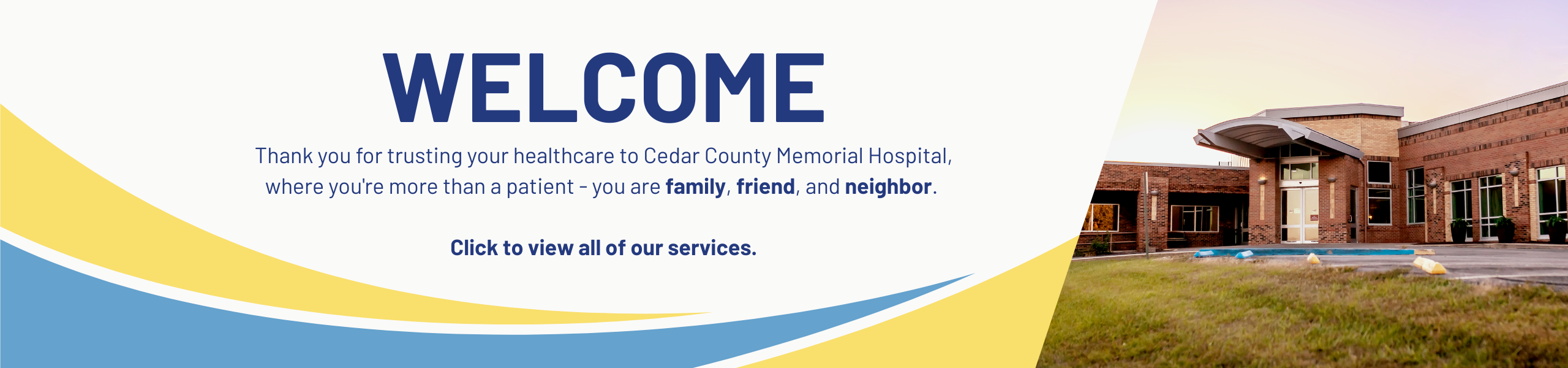 Welcome, Thank you for trusting your healthcare to Cedar County Memorial Hospital, where you're more than a patient - you are family, friend, and neighbor. Click to view all of our services.
