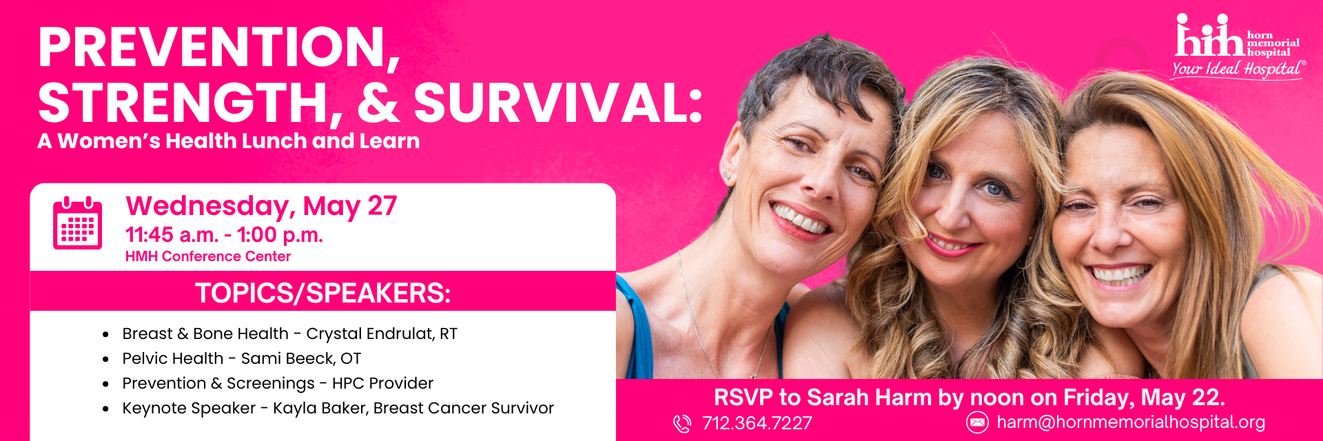 Prevention,Strength, and Survival: A women's health lunch and learn
Wednesday, May 27th
11:45am - 1:00pm
HMH Conference Center
RSVP to Sarah Harm by noon on Friday, May 22nd at 712-364-7227 or harm@hornmemorialhospital.org.